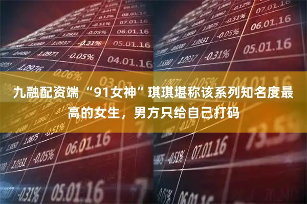九融配资端 “91女神”琪琪堪称该系列知名度最高的女生，男方只给自己打码