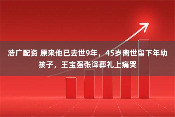 浩广配资 原来他已去世9年，45岁离世留下年幼孩子，王宝强张译葬礼上痛哭