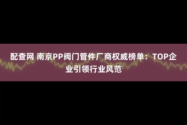 配查网 南京PP阀门管件厂商权威榜单：TOP企业引领行业风范