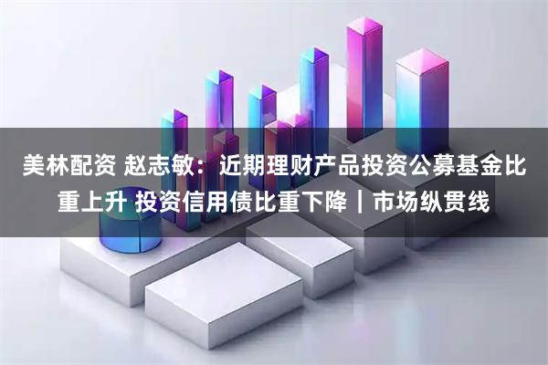 美林配资 赵志敏：近期理财产品投资公募基金比重上升 投资信用债比重下降｜市场纵贯线