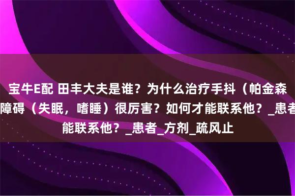 宝牛E配 田丰大夫是谁？为什么治疗手抖（帕金森 震颤）和睡眠障碍（失眠，嗜睡）很厉害？如何才能联系他？_患者_方剂_疏风止