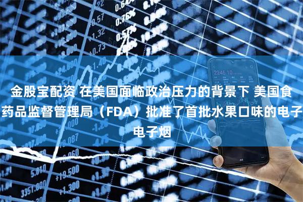 金股宝配资 在美国面临政治压力的背景下 美国食品药品监督管理局（FDA）批准了首批水果口味的电子烟