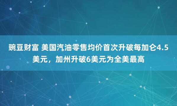 豌豆财富 美国汽油零售均价首次升破每加仑4.5美元，加州升破6美元为全美最高