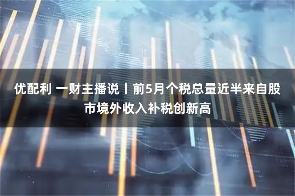 优配利 一财主播说丨前5月个税总量近半来自股市境外收入补税创新高