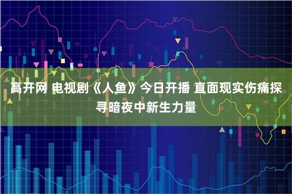 高开网 电视剧《人鱼》今日开播 直面现实伤痛探寻暗夜中新生力量