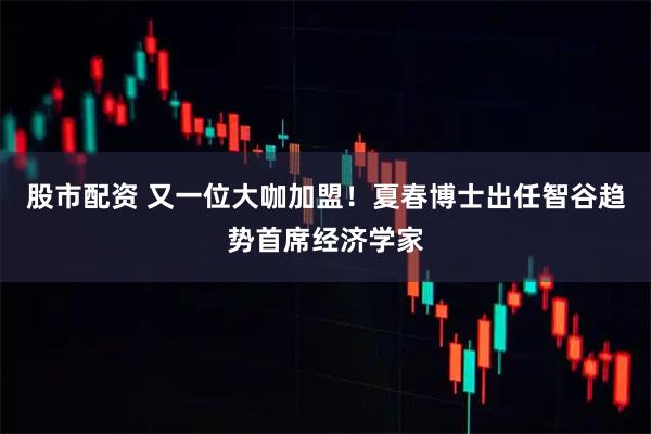 股市配资 又一位大咖加盟！夏春博士出任智谷趋势首席经济学家