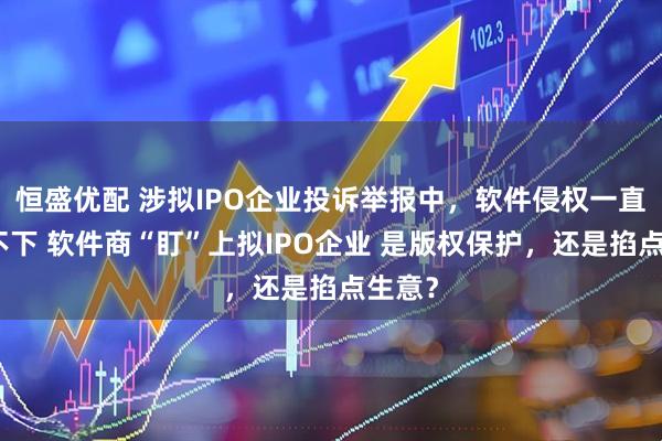 恒盛优配 涉拟IPO企业投诉举报中，软件侵权一直居高不下 软件商“盯”上拟IPO企业 是版权保护，还是掐点生意？