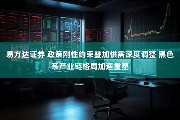 易方达证券 政策刚性约束叠加供需深度调整 黑色系产业链格局加速重塑